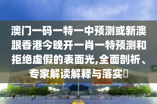 澳门一码一特一中预测或新澳跟香港今晚开一肖一特预测和拒绝虚假的表面光,全面剖析、专家解读解释与落实​