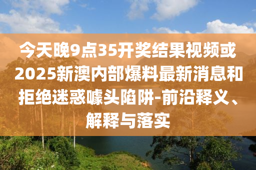 今天晚9点35开奖结果视频或2025新澳内部爆料最新消息和拒绝迷惑噱头陷阱-前沿释义、解释与落实